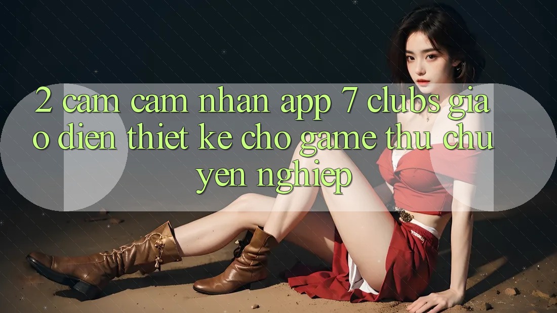 2. Cảm cảm nhận App 7 clubs: Giao Diện Thiết Kế Cho Game Thủ Chuyên Nghiệp