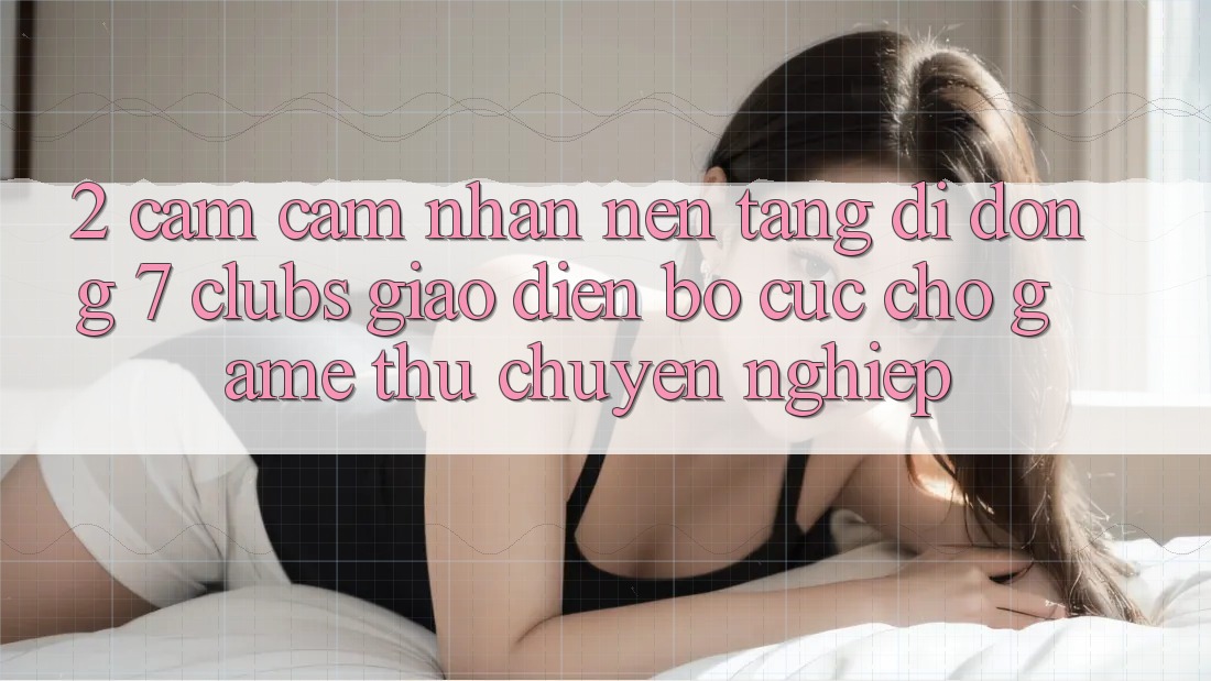 2. Cảm cảm nhận Nền tảng di động 7 clubs: Giao Diện Bố cục Cho Game Thủ Chuyên Nghiệp