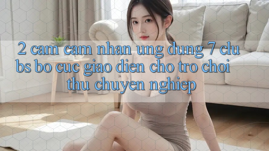2. Cảm cảm nhận Ứng Dụng 7 clubs: Bố cục Giao diện Cho Trò chơi Thủ Chuyên Nghiệp