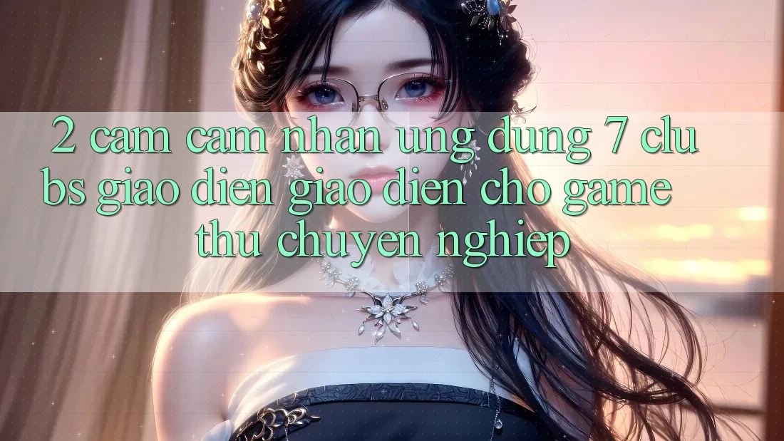 2. Cảm cảm nhận Ứng Dụng 7 clubs: Giao Diện Giao diện Cho Game Thủ Chuyên Nghiệp