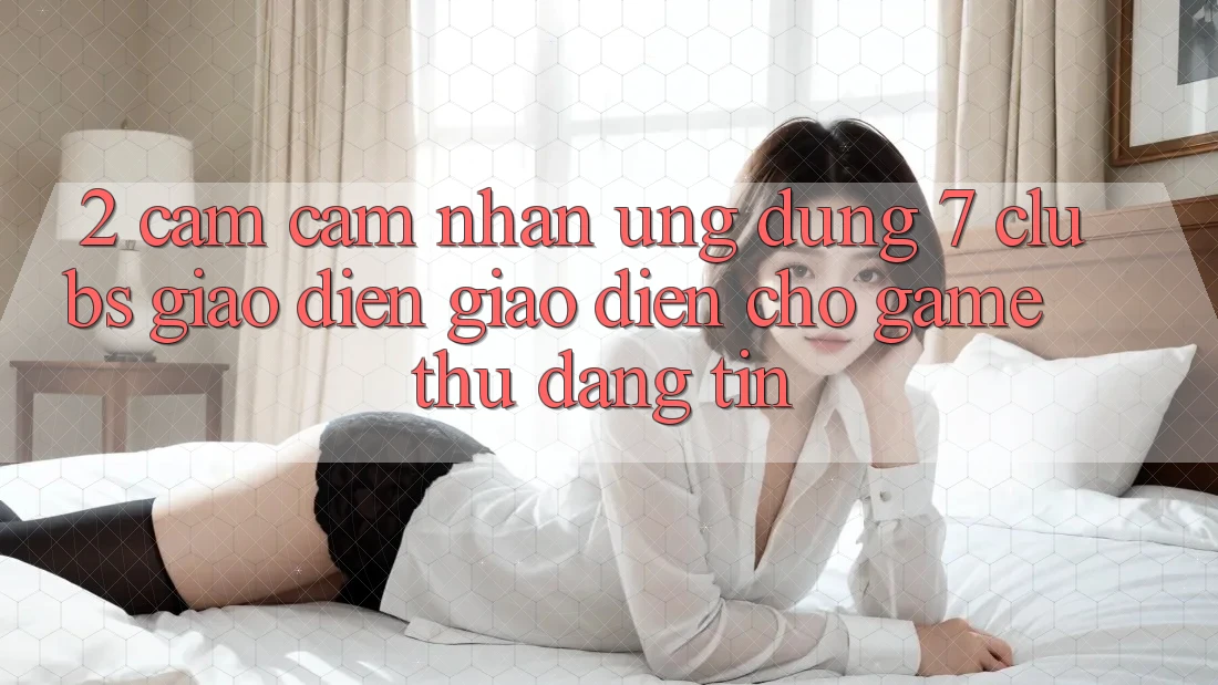 2. Cảm cảm nhận Ứng Dụng 7 clubs: Giao Diện Giao diện Cho Game Thủ Đáng tin 2. Cảm cảm nhận Ứng Dụng 7 clubs: Giao Diện Giao diện Cho Game Thủ Đáng tin