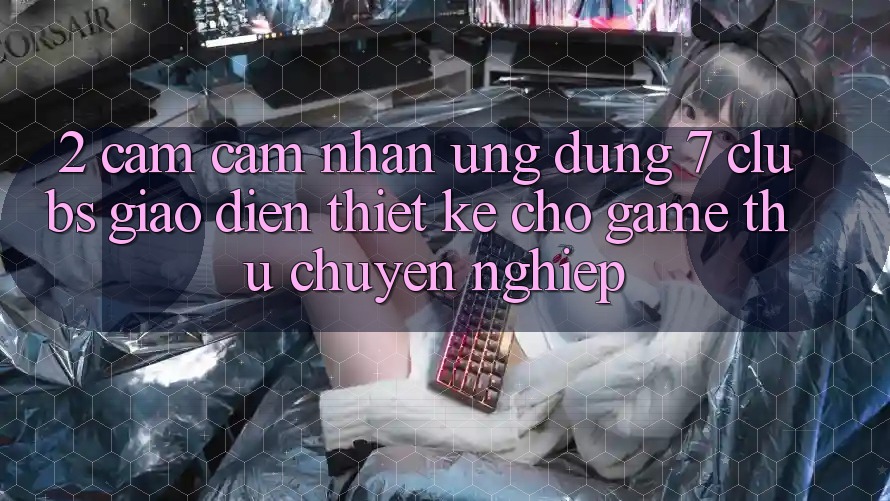 2. Cảm cảm nhận Ứng Dụng 7 clubs: Giao Diện Thiết Kế Cho Game Thủ Chuyên Nghiệp