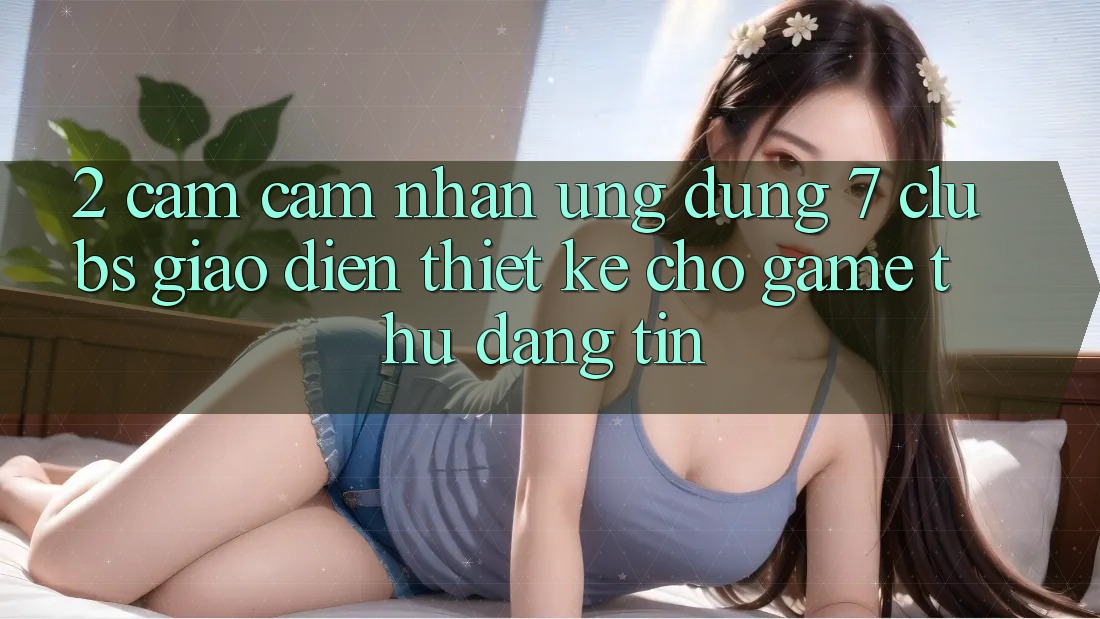 2. Cảm cảm nhận Ứng Dụng 7 clubs: Giao Diện Thiết Kế Cho Game Thủ Đáng tin