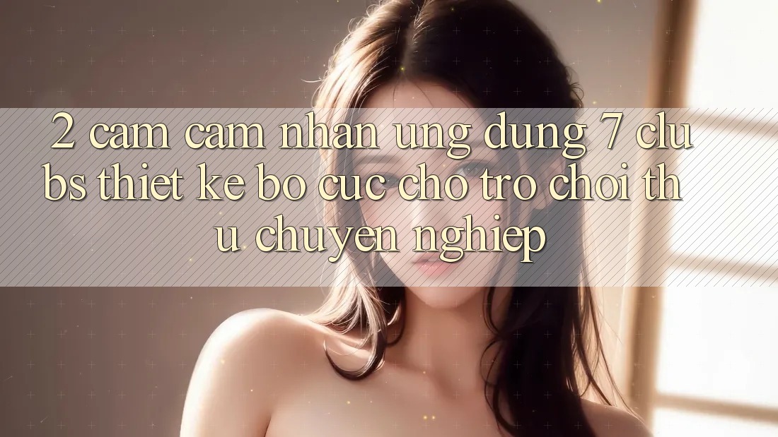 2. Cảm cảm nhận Ứng Dụng 7 clubs: Thiết kế Bố cục Cho Trò chơi Thủ Chuyên Nghiệp