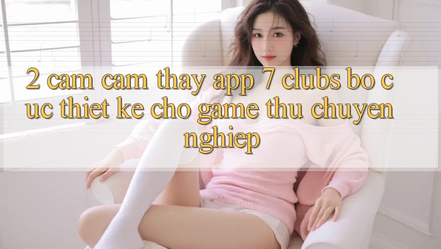 2. Cảm cảm thấy App 7 clubs: Bố cục Thiết Kế Cho Game Thủ Chuyên Nghiệp 2. Cảm cảm thấy App 7 clubs: Bố cục Thiết Kế Cho Game Thủ Chuyên Nghiệp