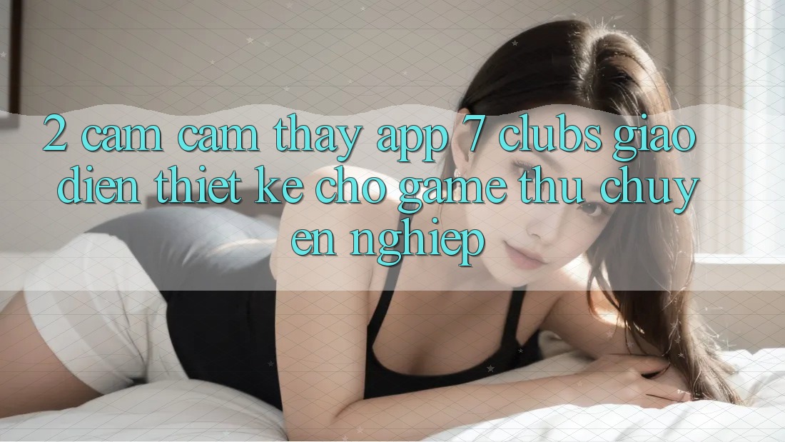 2. Cảm cảm thấy App 7 clubs: Giao Diện Thiết Kế Cho Game Thủ Chuyên Nghiệp