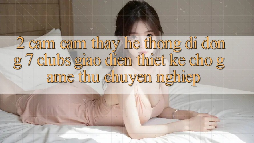 2. Cảm cảm thấy Hệ thống di động 7 clubs: Giao Diện Thiết Kế Cho Game Thủ Chuyên Nghiệp