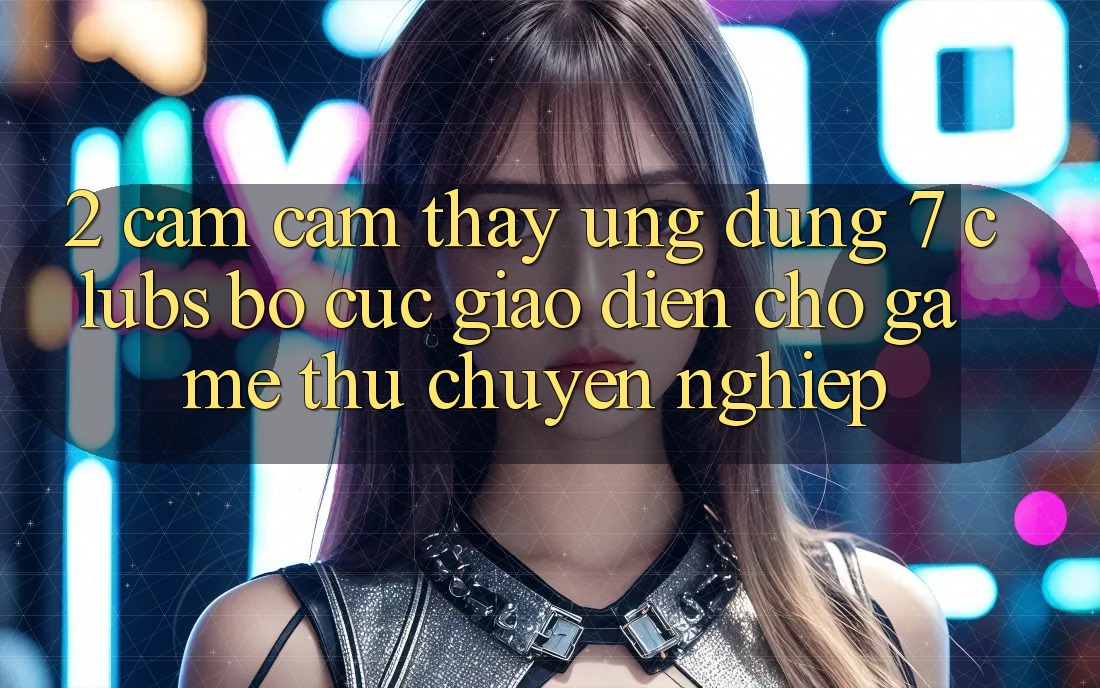2. Cảm cảm thấy Ứng dụng 7 clubs: Bố cục Giao diện Cho Game Thủ Chuyên Nghiệp 2. Cảm cảm thấy Ứng dụng 7 clubs: Bố cục Giao diện Cho Game Thủ Chuyên Nghiệp