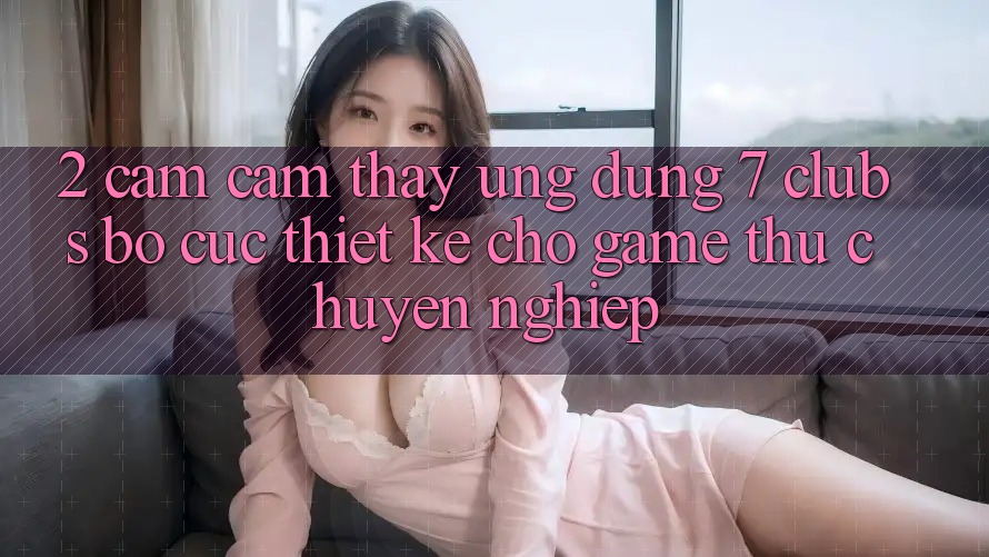2. Cảm cảm thấy Ứng Dụng 7 clubs: Bố cục Thiết Kế Cho Game Thủ Chuyên Nghiệp
