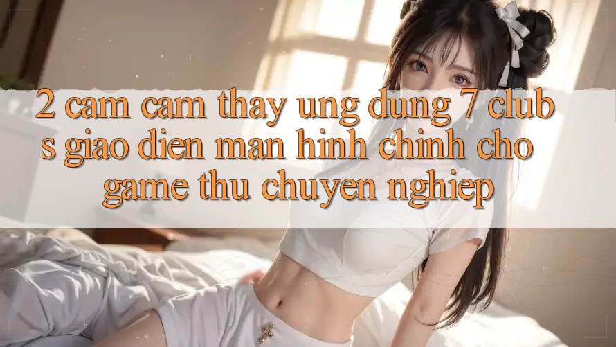 2. Cảm cảm thấy Ứng Dụng 7 clubs: Giao Diện Màn hình chính Cho Game Thủ Chuyên Nghiệp 2. Cảm cảm thấy Ứng Dụng 7 clubs: Giao Diện Màn hình chính Cho Game Thủ Chuyên Nghiệp