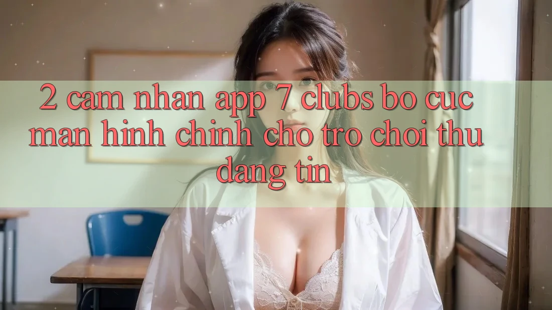 2. Cảm nhận App 7 clubs: Bố cục Màn hình chính Cho Trò chơi Thủ Đáng tin