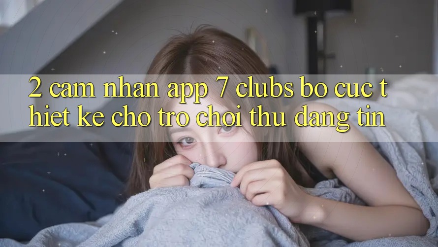 2. Cảm nhận App 7 clubs: Bố cục Thiết Kế Cho Trò chơi Thủ Đáng tin