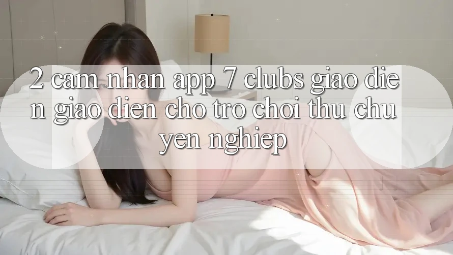 2. Cảm nhận App 7 clubs: Giao Diện Giao diện Cho Trò chơi Thủ Chuyên Nghiệp