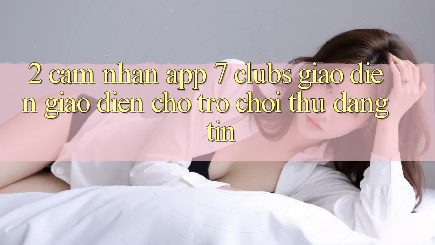 2. Cảm nhận App 7 clubs: Giao Diện Giao diện Cho Trò chơi Thủ Đáng tin