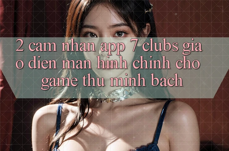 2. Cảm nhận App 7 clubs: Giao Diện Màn hình chính Cho Game Thủ Minh bạch