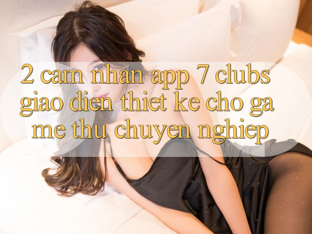 2. Cảm nhận App 7 clubs: Giao Diện Thiết Kế Cho Game Thủ Chuyên Nghiệp