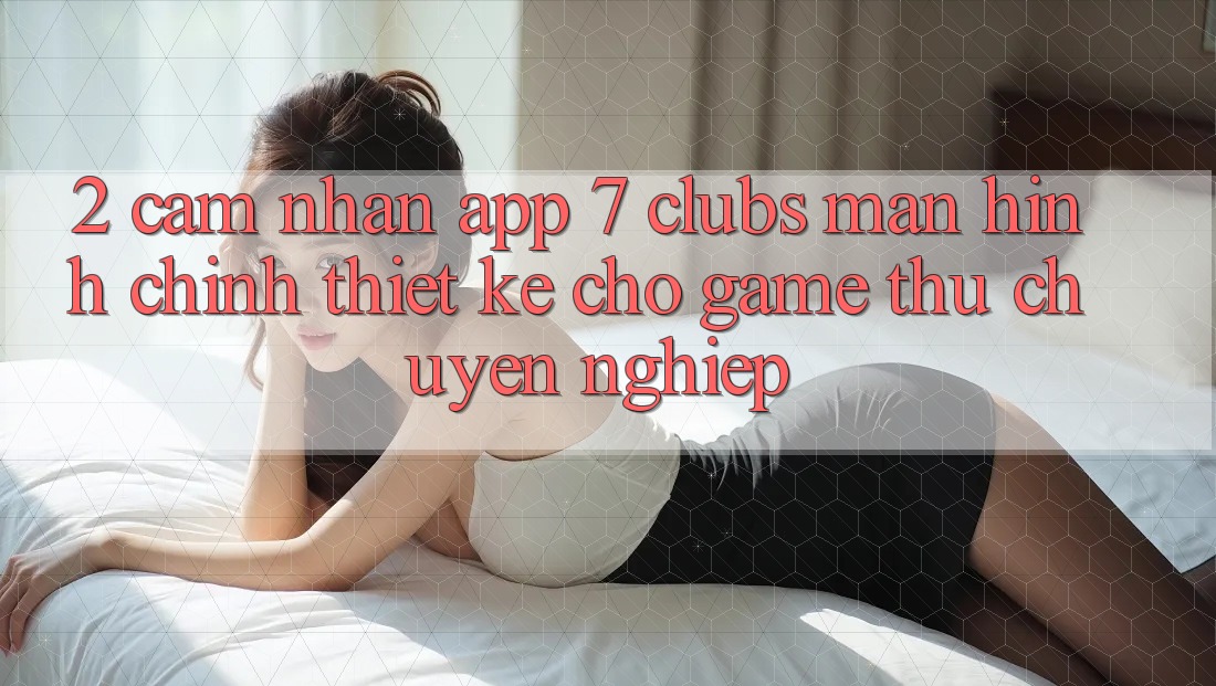 2. Cảm nhận App 7 clubs: Màn hình chính Thiết Kế Cho Game Thủ Chuyên Nghiệp