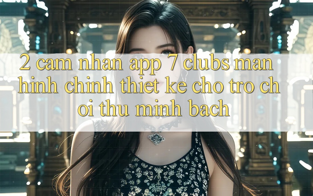 2. Cảm nhận App 7 clubs: Màn hình chính Thiết Kế Cho Trò chơi Thủ Minh bạch