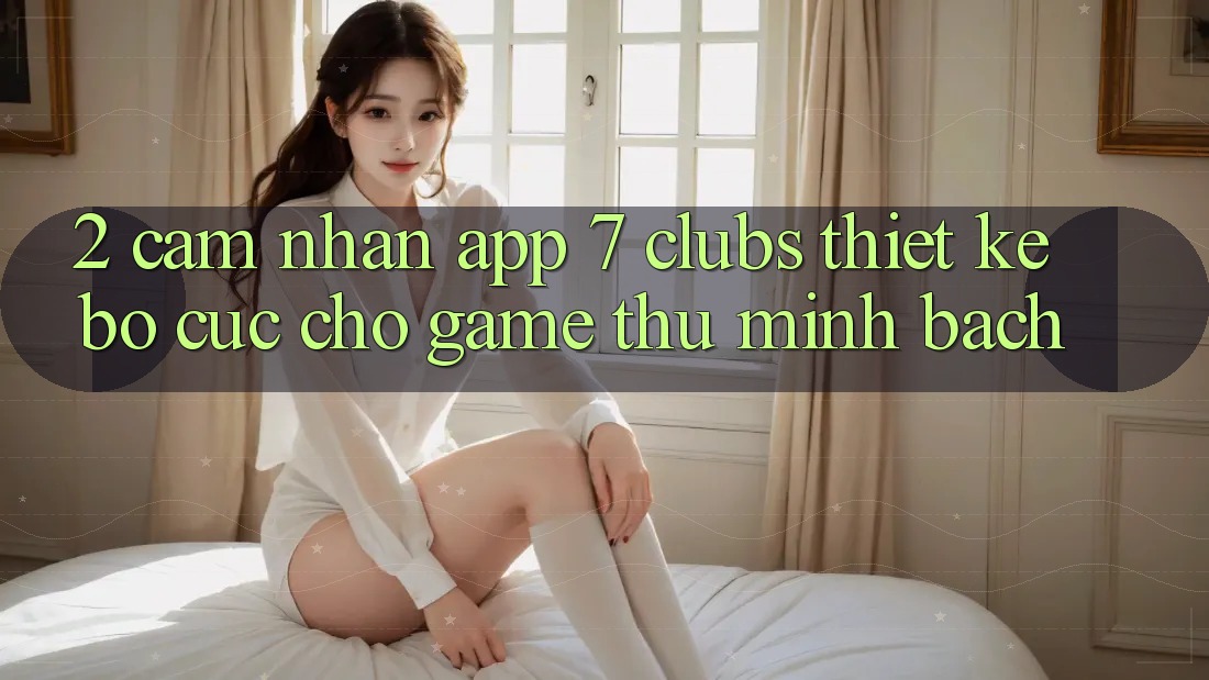2. Cảm nhận App 7 clubs: Thiết kế Bố cục Cho Game Thủ Minh bạch