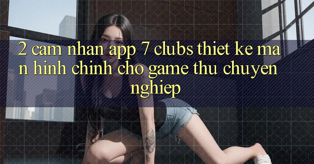 2. Cảm nhận App 7 clubs: Thiết kế Màn hình chính Cho Game Thủ Chuyên Nghiệp