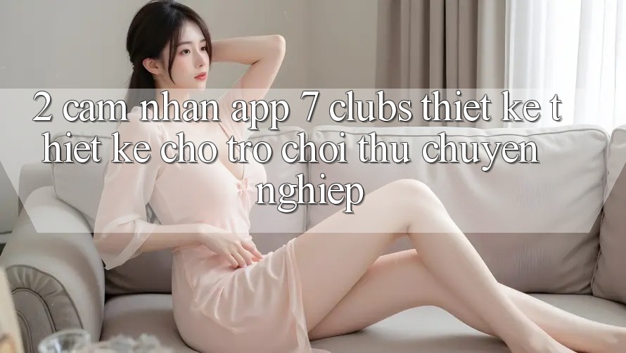 2. Cảm nhận App 7 clubs: Thiết kế Thiết Kế Cho Trò chơi Thủ Chuyên Nghiệp