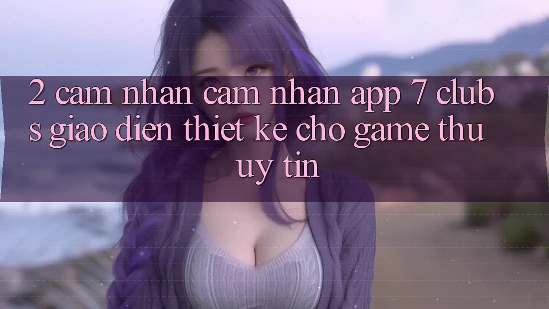 2. Cảm nhận cảm nhận App 7 clubs: Giao Diện Thiết Kế Cho Game Thủ Uy tín