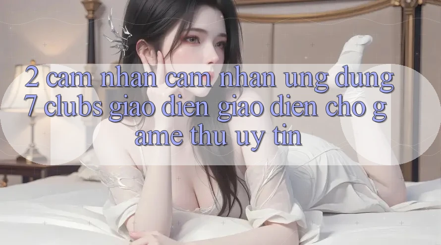 2. Cảm nhận cảm nhận Ứng Dụng 7 clubs: Giao Diện Giao diện Cho Game Thủ Uy tín