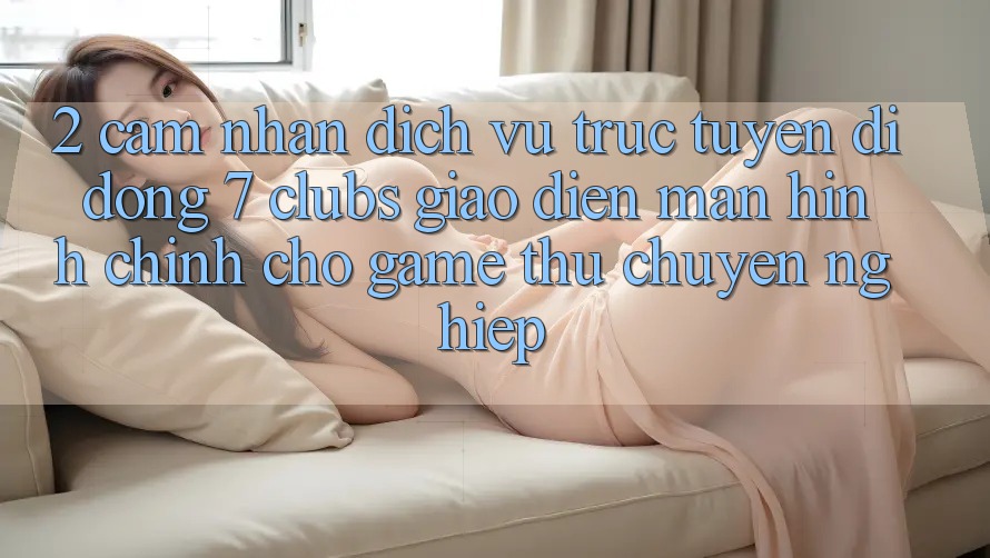 2. Cảm nhận Dịch vụ trực tuyến di động 7 clubs: Giao Diện Màn hình chính Cho Game Thủ Chuyên Nghiệp