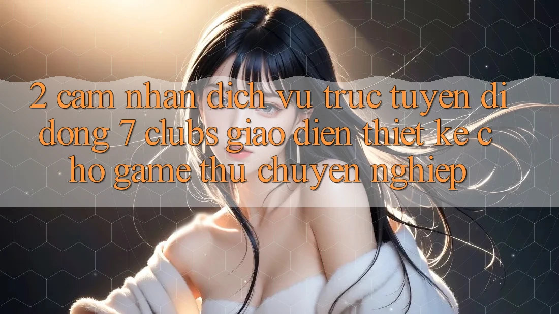 2. Cảm nhận Dịch vụ trực tuyến di động 7 clubs: Giao Diện Thiết Kế Cho Game Thủ Chuyên Nghiệp