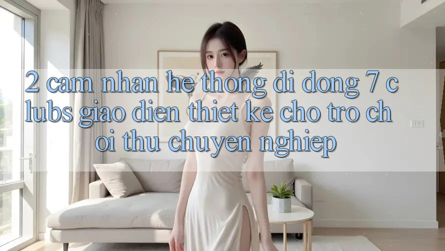 2. Cảm nhận Hệ thống di động 7 clubs: Giao diện Thiết Kế Cho Trò chơi Thủ Chuyên Nghiệp