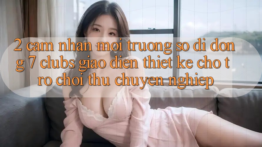 2. Cảm nhận Môi trường số di động 7 clubs: Giao Diện Thiết Kế Cho Trò chơi Thủ Chuyên Nghiệp