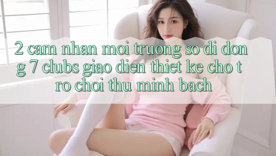 2. Cảm nhận Môi trường số di động 7 clubs: Giao Diện Thiết Kế Cho Trò chơi Thủ Minh bạch 2. Cảm nhận Môi trường số di động 7 clubs: Giao Diện Thiết Kế Cho Trò chơi Thủ Minh bạch