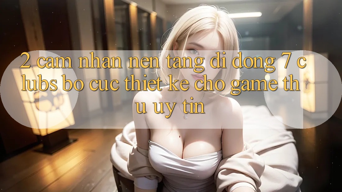 2. Cảm nhận Nền tảng di động 7 clubs: Bố cục Thiết Kế Cho Game Thủ Uy tín
