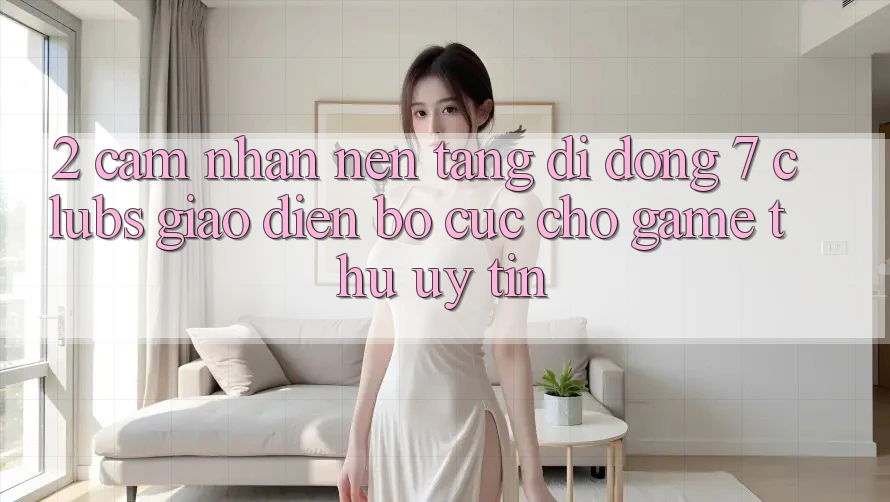 2. Cảm nhận Nền tảng di động 7 clubs: Giao Diện Bố cục Cho Game Thủ Uy tín