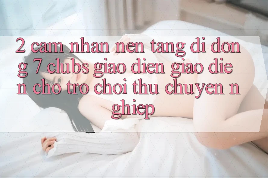 2. Cảm nhận Nền tảng di động 7 clubs: Giao Diện Giao diện Cho Trò chơi Thủ Chuyên Nghiệp