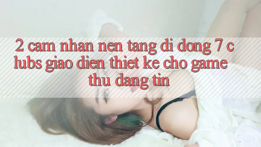 2. Cảm nhận Nền tảng di động 7 clubs: Giao Diện Thiết Kế Cho Game Thủ Đáng tin