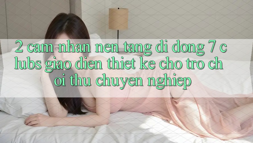 2. Cảm nhận Nền tảng di động 7 clubs: Giao Diện Thiết Kế Cho Trò chơi Thủ Chuyên Nghiệp