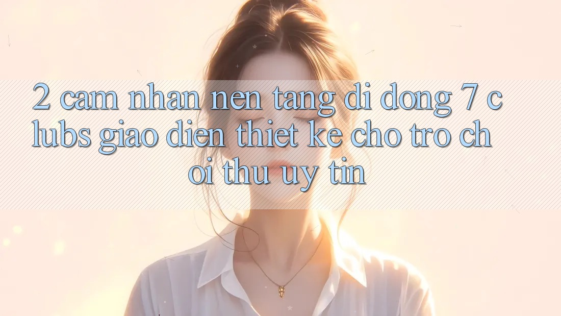 2. Cảm nhận Nền tảng di động 7 clubs: Giao Diện Thiết Kế Cho Trò chơi Thủ Uy tín
