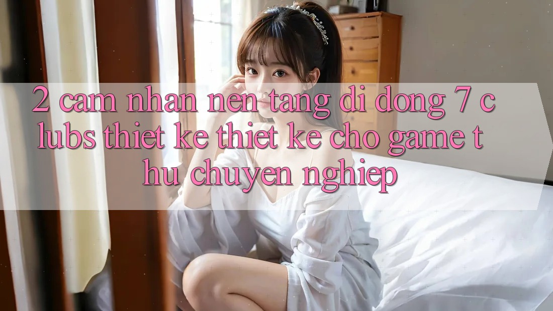 2. Cảm nhận Nền tảng di động 7 clubs: Thiết kế Thiết Kế Cho Game Thủ Chuyên Nghiệp