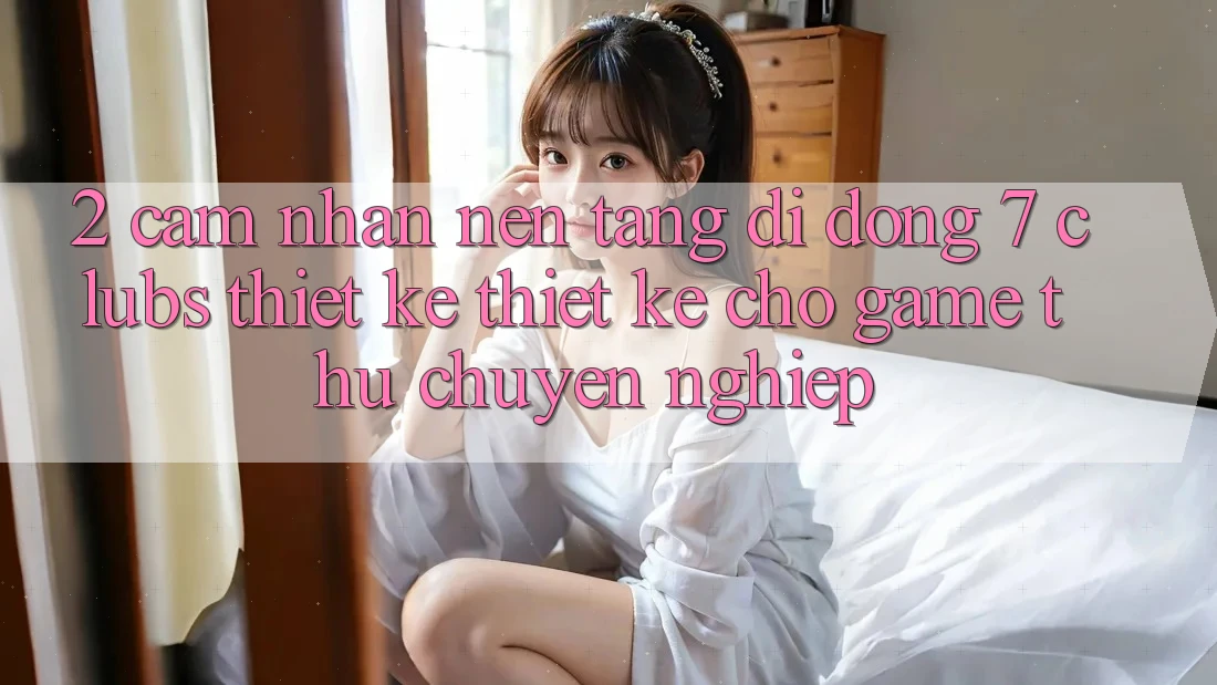 2. Cảm nhận Nền tảng di động 7 clubs: Thiết kế Thiết Kế Cho Game Thủ Chuyên Nghiệp