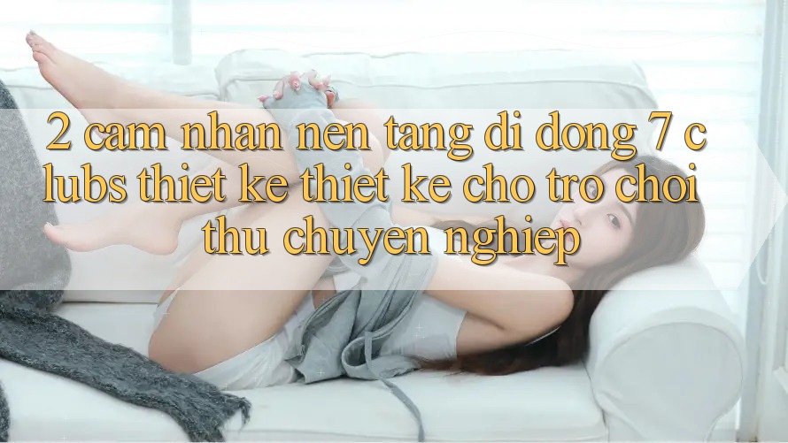 2. Cảm nhận Nền tảng di động 7 clubs: Thiết kế Thiết Kế Cho Trò chơi Thủ Chuyên Nghiệp