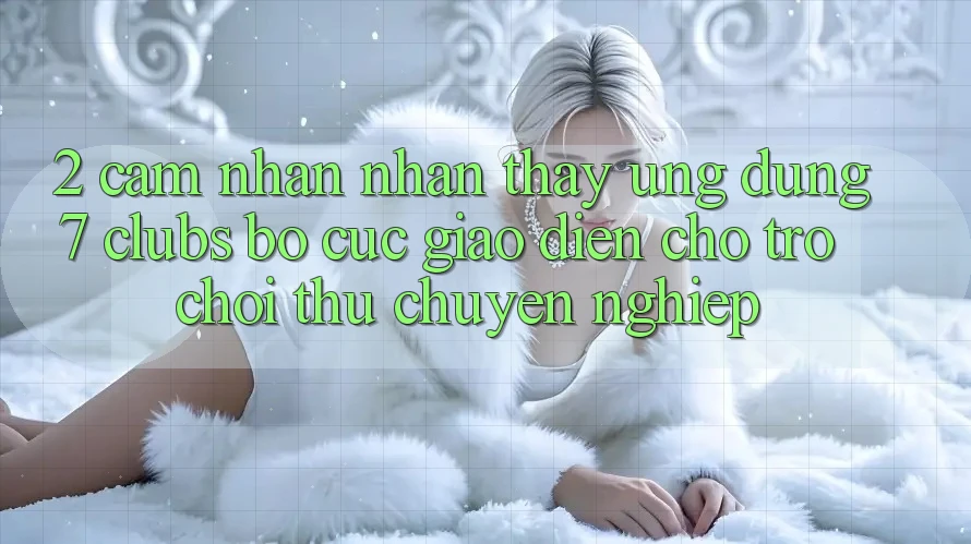 2. Cảm nhận nhận thấy Ứng Dụng 7 clubs: Bố cục Giao diện Cho Trò chơi Thủ Chuyên Nghiệp