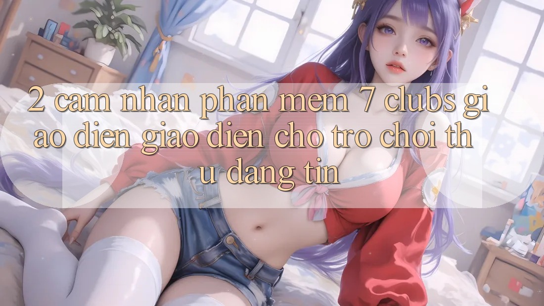 2. Cảm nhận Phần mềm 7 clubs: Giao Diện Giao diện Cho Trò chơi Thủ Đáng tin