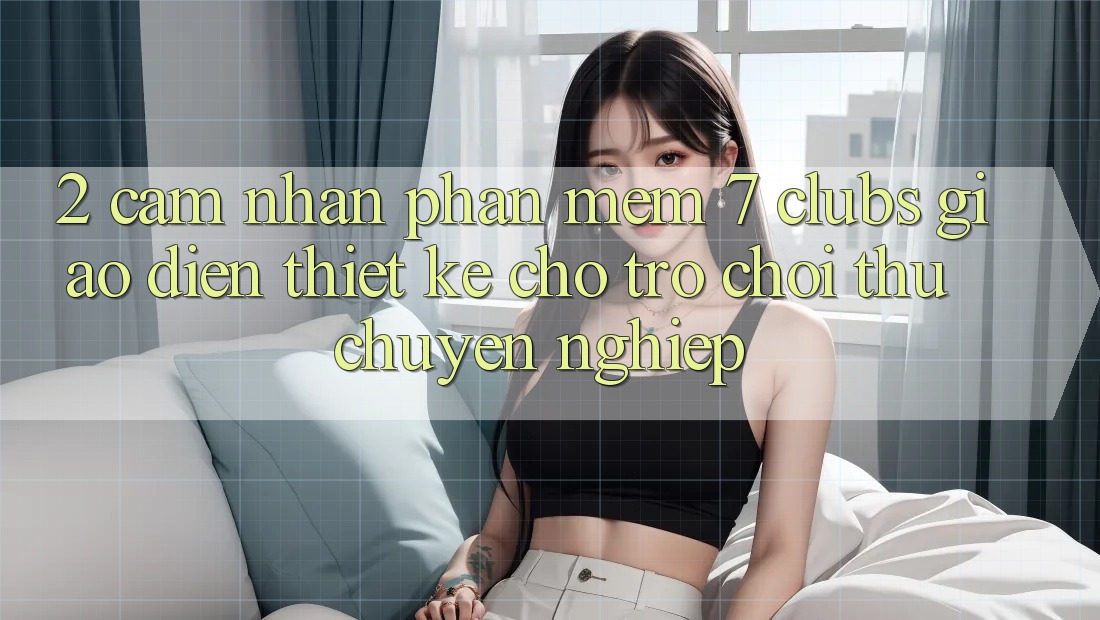 2. Cảm nhận Phần mềm 7 clubs: Giao Diện Thiết Kế Cho Trò chơi Thủ Chuyên Nghiệp