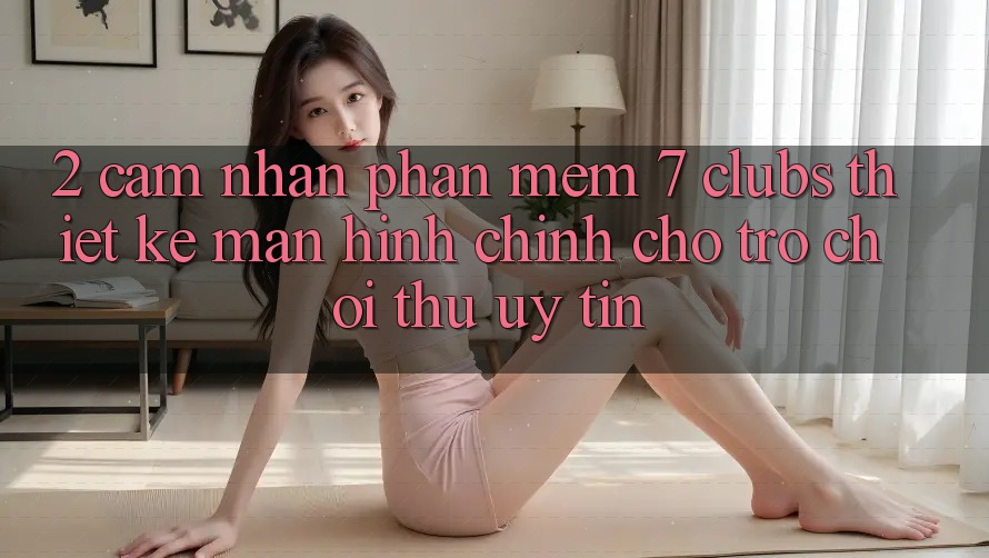 2. Cảm nhận Phần mềm 7 clubs: Thiết kế Màn hình chính Cho Trò chơi Thủ Uy tín 2. Cảm nhận Phần mềm 7 clubs: Thiết kế Màn hình chính Cho Trò chơi Thủ Uy tín