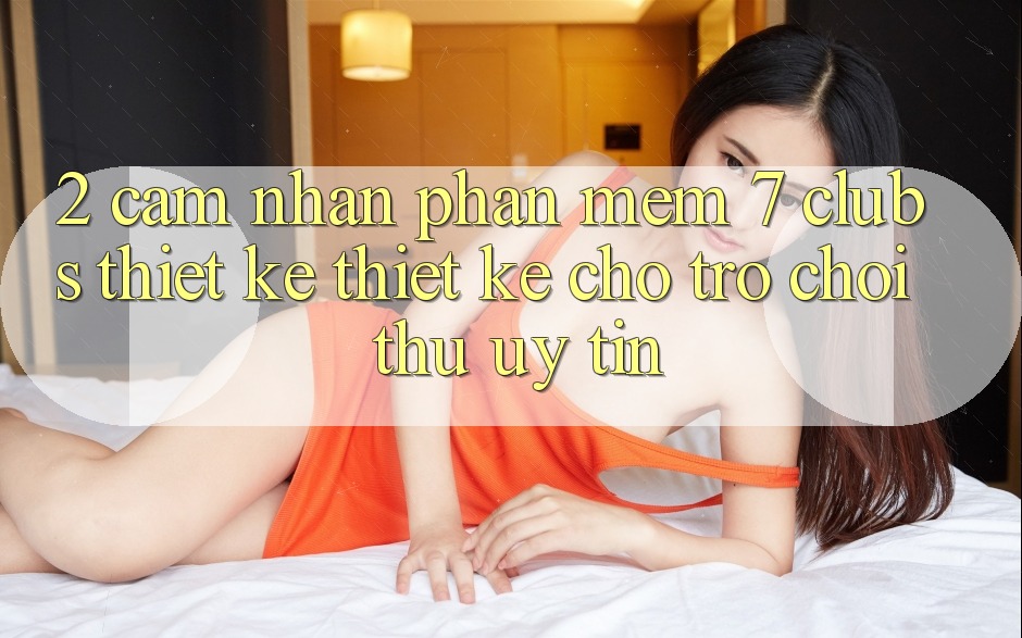 2. Cảm nhận Phần mềm 7 clubs: Thiết kế Thiết Kế Cho Trò chơi Thủ Uy tín