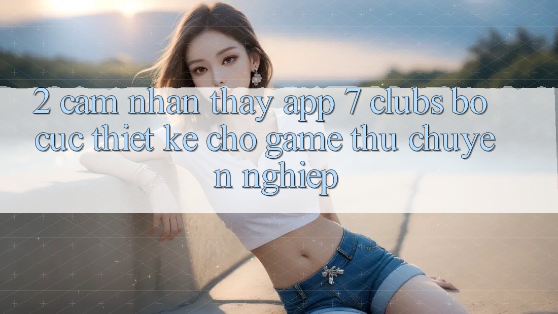 2. Cảm nhận thấy App 7 clubs: Bố cục Thiết Kế Cho Game Thủ Chuyên Nghiệp