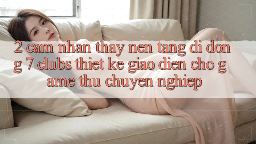 2. Cảm nhận thấy Nền tảng di động 7 clubs: Thiết kế Giao diện Cho Game Thủ Chuyên Nghiệp