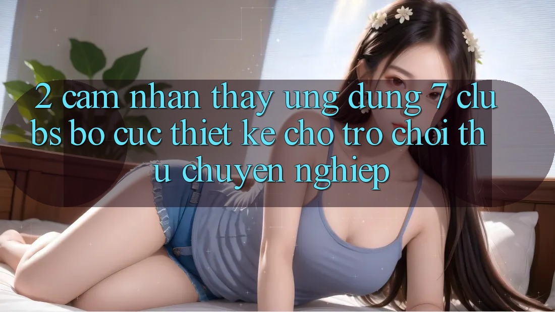 2. Cảm nhận thấy Ứng Dụng 7 clubs: Bố cục Thiết Kế Cho Trò chơi Thủ Chuyên Nghiệp