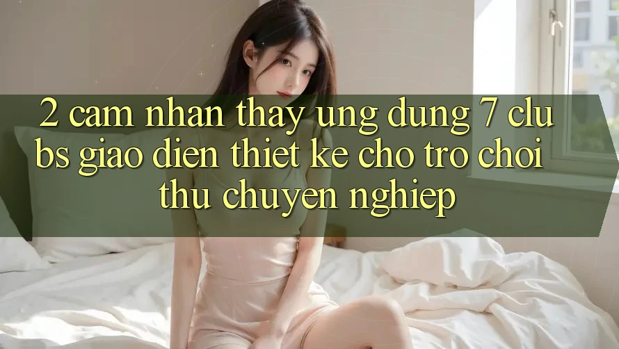 2. Cảm nhận thấy Ứng Dụng 7 clubs: Giao Diện Thiết Kế Cho Trò chơi Thủ Chuyên nghiệp